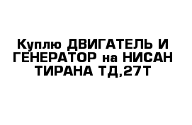 Куплю ДВИГАТЕЛЬ И ГЕНЕРАТОР на НИСАН ТИРАНА ТД,27Т 